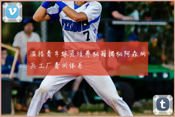 温格青年球员培养秘籍揭秘阿森纳兵工厂青训体系