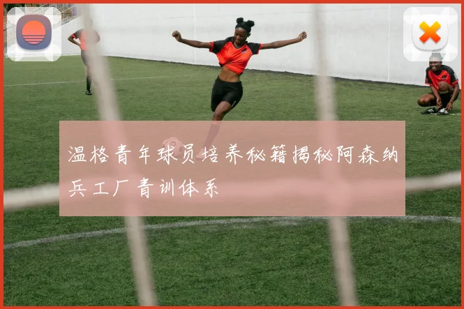 温格青年球员培养秘籍揭秘阿森纳兵工厂青训体系