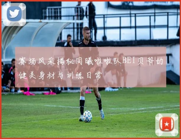 赛场风采揭秘同曦啦啦队BEI贝爷的健美身材与训练日常