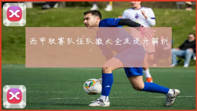 西甲联赛队伍队徽大全及设计解析